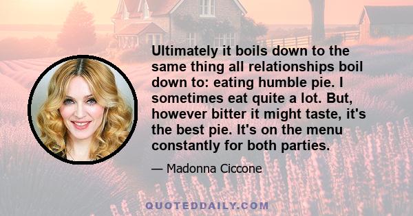 Ultimately it boils down to the same thing all relationships boil down to: eating humble pie. I sometimes eat quite a lot. But, however bitter it might taste, it's the best pie. It's on the menu constantly for both