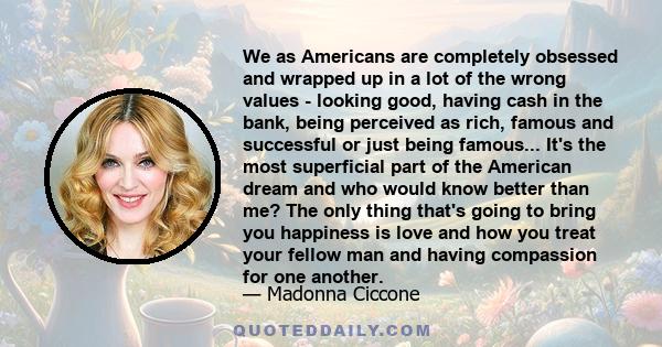 We as Americans are completely obsessed and wrapped up in a lot of the wrong values - looking good, having cash in the bank, being perceived as rich, famous and successful or just being famous... It's the most