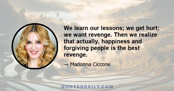 We learn our lessons; we get hurt; we want revenge. Then we realize that actually, happiness and forgiving people is the best revenge.