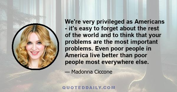 We're very privileged as Americans - it's easy to forget about the rest of the world and to think that your problems are the most important problems. Even poor people in America live better than poor people most