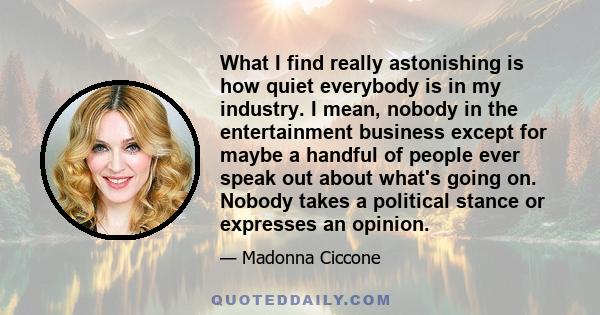 What I find really astonishing is how quiet everybody is in my industry. I mean, nobody in the entertainment business except for maybe a handful of people ever speak out about what's going on. Nobody takes a political