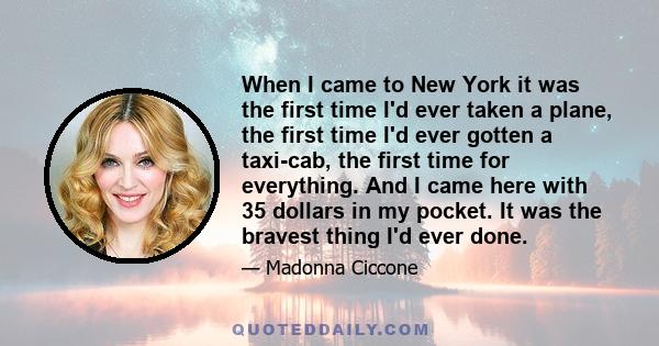 When I came to New York it was the first time I'd ever taken a plane, the first time I'd ever gotten a taxi-cab, the first time for everything. And I came here with 35 dollars in my pocket. It was the bravest thing I'd