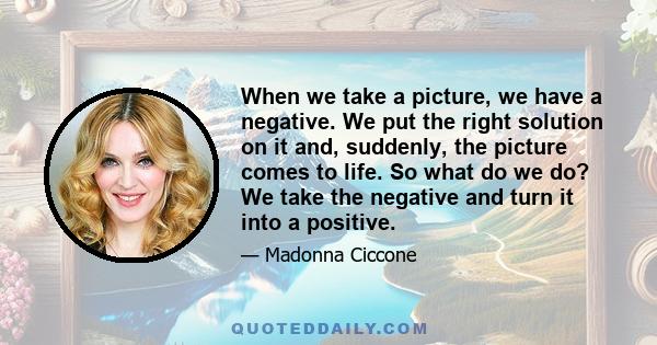 When we take a picture, we have a negative. We put the right solution on it and, suddenly, the picture comes to life. So what do we do? We take the negative and turn it into a positive.