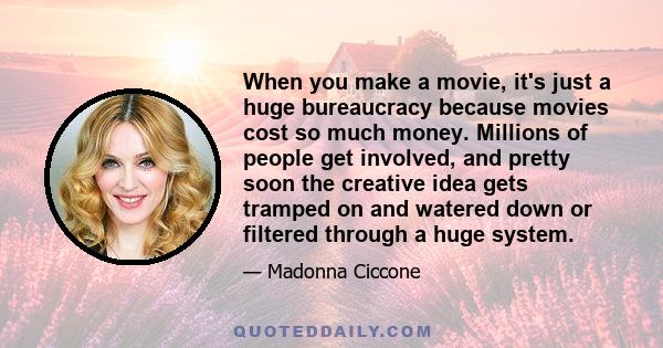 When you make a movie, it's just a huge bureaucracy because movies cost so much money. Millions of people get involved, and pretty soon the creative idea gets tramped on and watered down or filtered through a huge