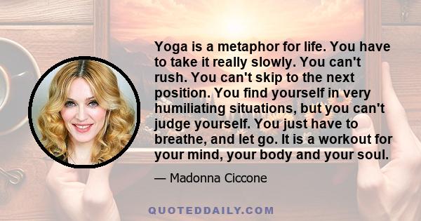 Yoga is a metaphor for life. You have to take it really slowly. You can't rush. You can't skip to the next position. You find yourself in very humiliating situations, but you can't judge yourself. You just have to