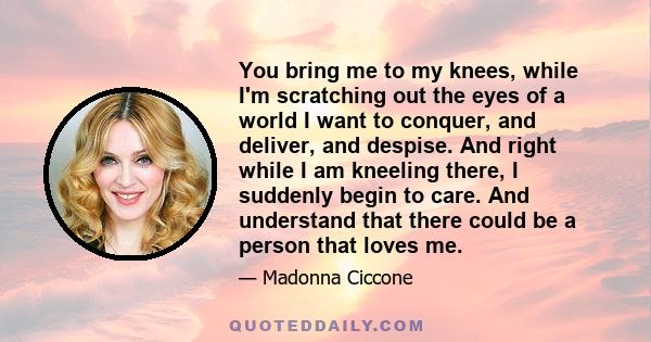 You bring me to my knees, while I'm scratching out the eyes of a world I want to conquer, and deliver, and despise. And right while I am kneeling there, I suddenly begin to care. And understand that there could be a