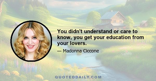 You didn't understand or care to know, you get your education from your lovers.