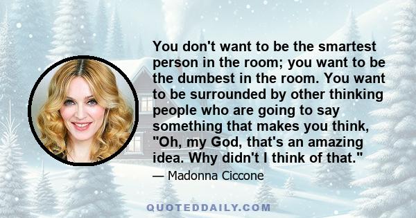 You don't want to be the smartest person in the room; you want to be the dumbest in the room. You want to be surrounded by other thinking people who are going to say something that makes you think, Oh, my God, that's an 