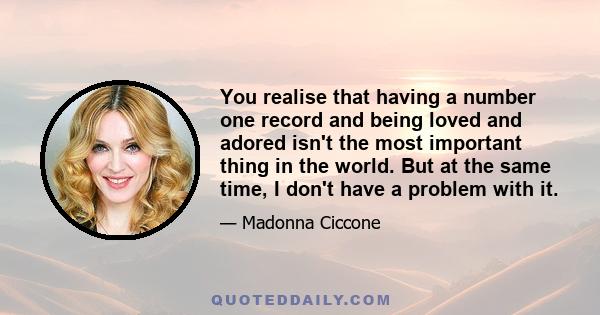 You realise that having a number one record and being loved and adored isn't the most important thing in the world. But at the same time, I don't have a problem with it.