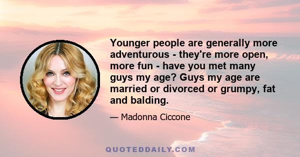 Younger people are generally more adventurous - they're more open, more fun - have you met many guys my age? Guys my age are married or divorced or grumpy, fat and balding.