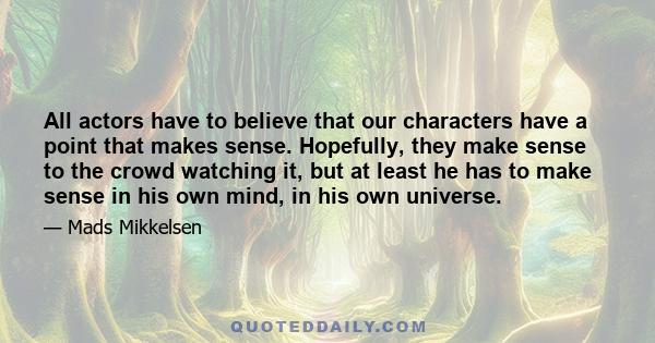 All actors have to believe that our characters have a point that makes sense. Hopefully, they make sense to the crowd watching it, but at least he has to make sense in his own mind, in his own universe.