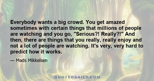 Everybody wants a big crowd. You get amazed sometimes with certain things that millions of people are watching and you go, Serious?! Really?! And then, there are things that you really, really enjoy and not a lot of