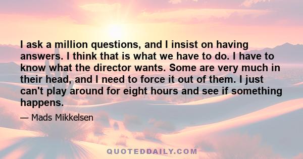 I ask a million questions, and I insist on having answers. I think that is what we have to do. I have to know what the director wants. Some are very much in their head, and I need to force it out of them. I just can't