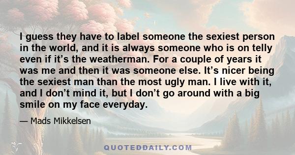 I guess they have to label someone the sexiest person in the world, and it is always someone who is on telly even if it’s the weatherman. For a couple of years it was me and then it was someone else. It’s nicer being