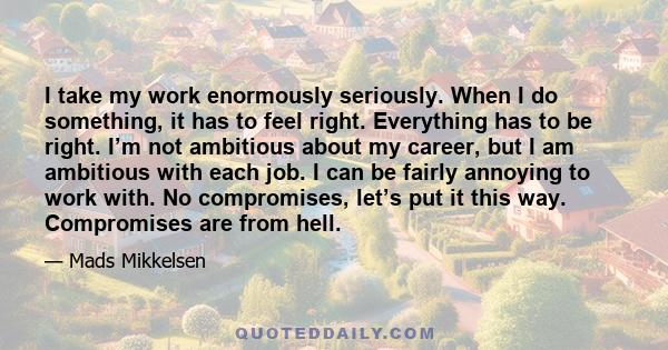 I take my work enormously seriously. When I do something, it has to feel right. Everything has to be right. I’m not ambitious about my career, but I am ambitious with each job. I can be fairly annoying to work with. No