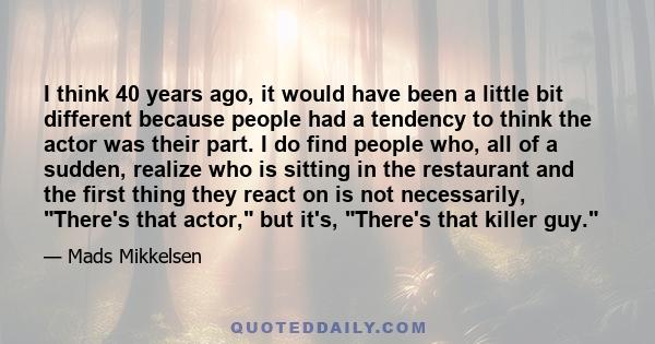 I think 40 years ago, it would have been a little bit different because people had a tendency to think the actor was their part. I do find people who, all of a sudden, realize who is sitting in the restaurant and the