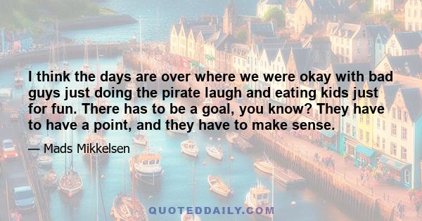 I think the days are over where we were okay with bad guys just doing the pirate laugh and eating kids just for fun. There has to be a goal, you know? They have to have a point, and they have to make sense.