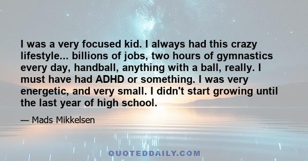 I was a very focused kid. I always had this crazy lifestyle... billions of jobs, two hours of gymnastics every day, handball, anything with a ball, really. I must have had ADHD or something. I was very energetic, and