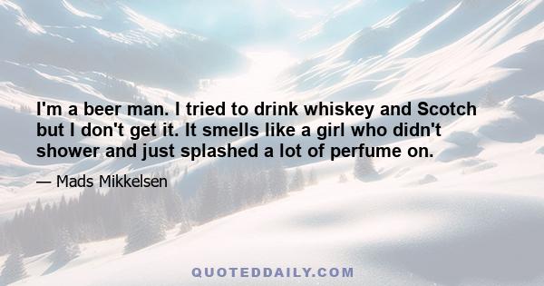 I'm a beer man. I tried to drink whiskey and Scotch but I don't get it. It smells like a girl who didn't shower and just splashed a lot of perfume on.