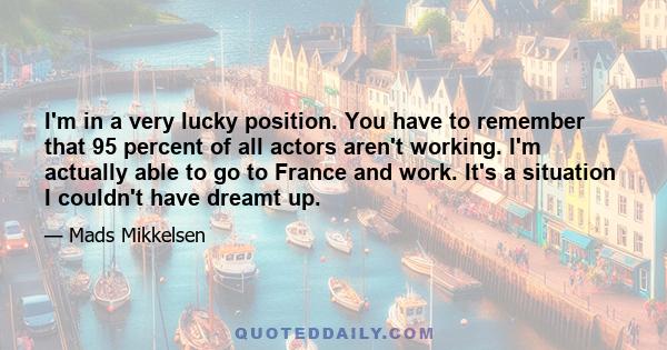 I'm in a very lucky position. You have to remember that 95 percent of all actors aren't working. I'm actually able to go to France and work. It's a situation I couldn't have dreamt up.