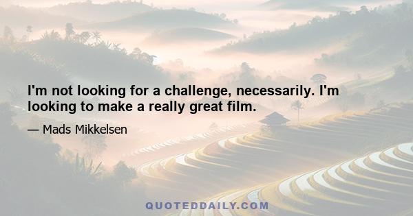 I'm not looking for a challenge, necessarily. I'm looking to make a really great film.