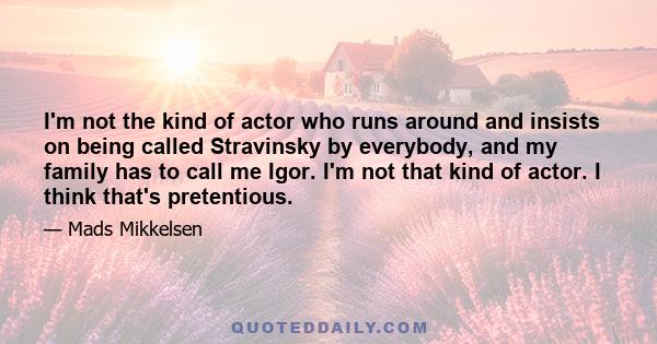 I'm not the kind of actor who runs around and insists on being called Stravinsky by everybody, and my family has to call me Igor. I'm not that kind of actor. I think that's pretentious.