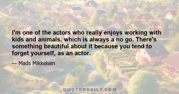 I'm one of the actors who really enjoys working with kids and animals, which is always a no go. There's something beautiful about it because you tend to forget yourself, as an actor.