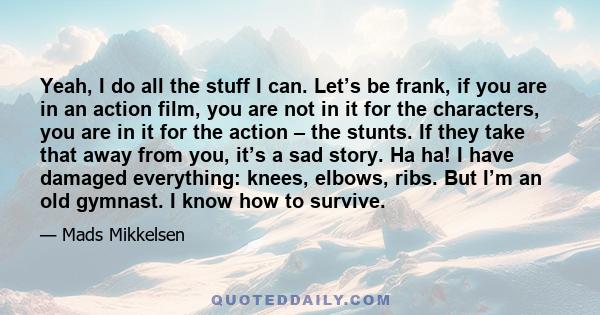 Yeah, I do all the stuff I can. Let’s be frank, if you are in an action film, you are not in it for the characters, you are in it for the action – the stunts. If they take that away from you, it’s a sad story. Ha ha! I