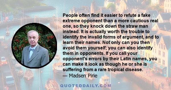 People often find it easier to refute a fake extreme opponent than a more cautious real one, so they knock down the straw man instead. It is actually worth the trouble to identify the invalid forms of argument, and to