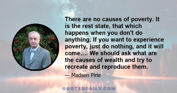 There are no causes of poverty. It is the rest state, that which happens when you don't do anything. If you want to experience poverty, just do nothing, and it will come…. We should ask what are the causes of wealth and 