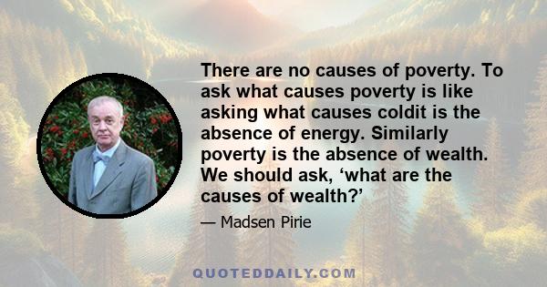 There are no causes of poverty. To ask what causes poverty is like asking what causes coldit is the absence of energy. Similarly poverty is the absence of wealth. We should ask, ‘what are the causes of wealth?’