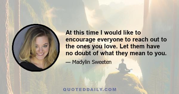 At this time I would like to encourage everyone to reach out to the ones you love. Let them have no doubt of what they mean to you.