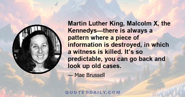 Martin Luther King, Malcolm X, the Kennedys—there is always a pattern where a piece of information is destroyed, in which a witness is killed. It’s so predictable, you can go back and look up old cases.