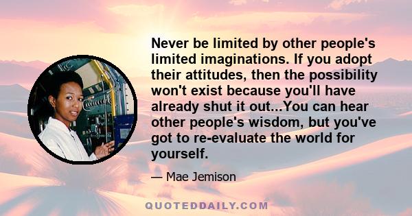 Never be limited by other people's limited imaginations. If you adopt their attitudes, then the possibility won't exist because you'll have already shut it out...You can hear other people's wisdom, but you've got to