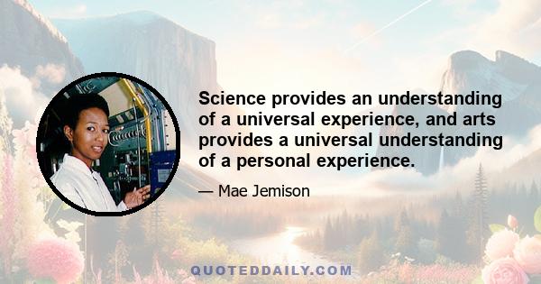 Science provides an understanding of a universal experience, and arts provides a universal understanding of a personal experience.