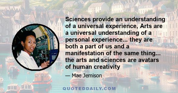 Sciences provide an understanding of a universal experience, Arts are a universal understanding of a personal experience... they are both a part of us and a manifestation of the same thing... the arts and sciences are