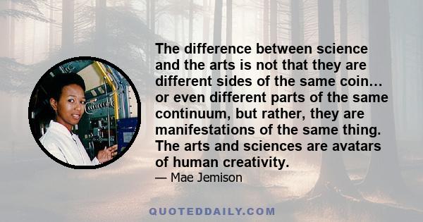 The difference between science and the arts is not that they are different sides of the same coin… or even different parts of the same continuum, but rather, they are manifestations of the same thing. The arts and