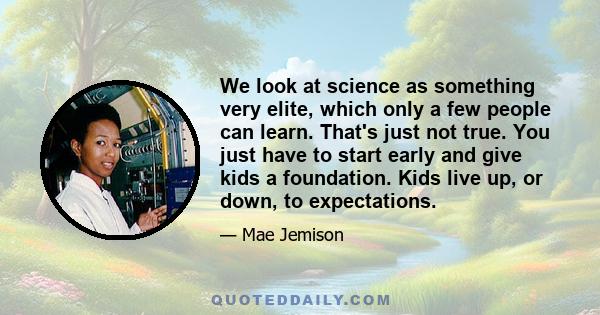 We look at science as something very elite, which only a few people can learn. That's just not true. You just have to start early and give kids a foundation. Kids live up, or down, to expectations.