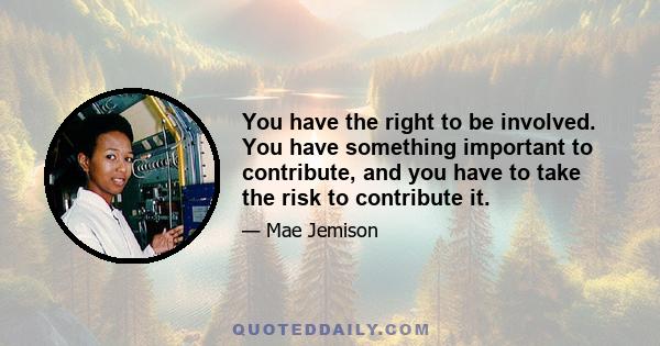 You have the right to be involved. You have something important to contribute, and you have to take the risk to contribute it.