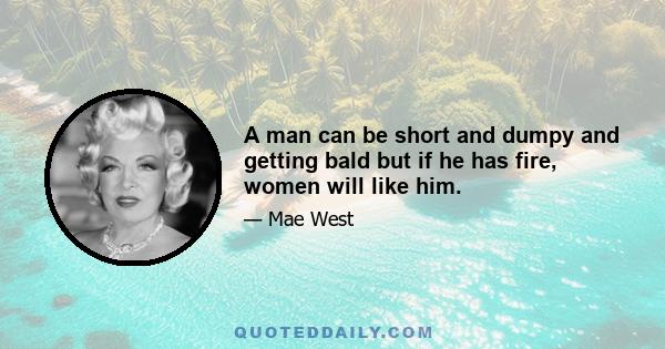 A man can be short and dumpy and getting bald but if he has fire, women will like him.