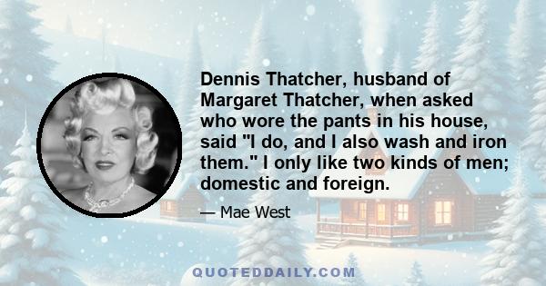 Dennis Thatcher, husband of Margaret Thatcher, when asked who wore the pants in his house, said I do, and I also wash and iron them. I only like two kinds of men; domestic and foreign.