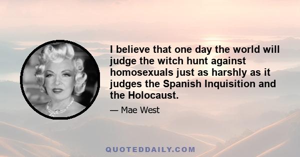 I believe that one day the world will judge the witch hunt against homosexuals just as harshly as it judges the Spanish Inquisition and the Holocaust.