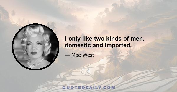 I only like two kinds of men, domestic and imported.