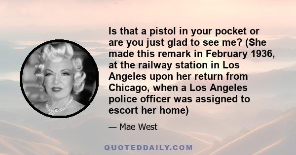 Is that a pistol in your pocket or are you just glad to see me? (She made this remark in February 1936, at the railway station in Los Angeles upon her return from Chicago, when a Los Angeles police officer was assigned