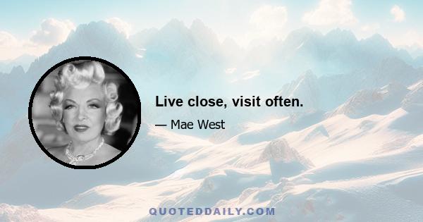 Live close, visit often.