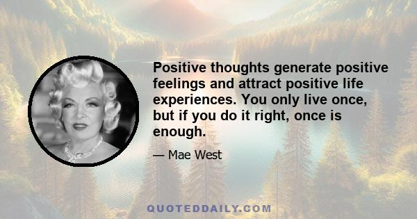 Positive thoughts generate positive feelings and attract positive life experiences. You only live once, but if you do it right, once is enough.