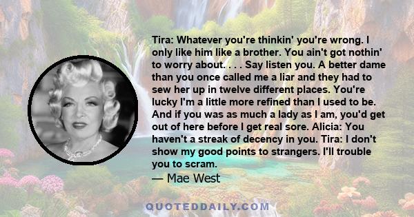 Tira: Whatever you're thinkin' you're wrong. I only like him like a brother. You ain't got nothin' to worry about. . . . Say listen you. A better dame than you once called me a liar and they had to sew her up in twelve