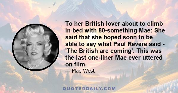 To her British lover about to climb in bed with 80-something Mae: She said that she hoped soon to be able to say what Paul Revere said - 'The British are coming'. This was the last one-liner Mae ever uttered on film.