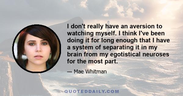 I don't really have an aversion to watching myself. I think I've been doing it for long enough that I have a system of separating it in my brain from my egotistical neuroses for the most part.