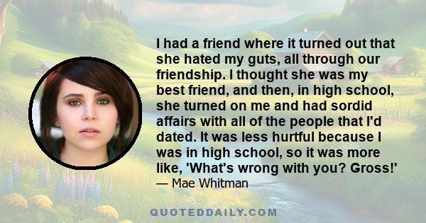 I had a friend where it turned out that she hated my guts, all through our friendship. I thought she was my best friend, and then, in high school, she turned on me and had sordid affairs with all of the people that I'd